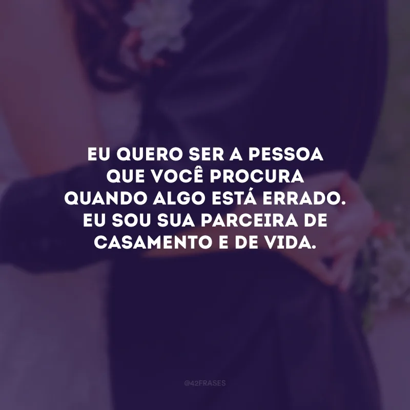 Eu quero ser a pessoa que você procura quando algo está errado. Eu sou sua parceira de casamento e de vida.