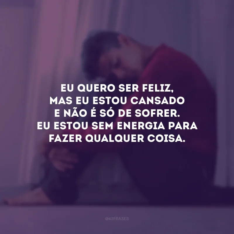 Eu quero ser feliz, mas eu estou cansado e não é só de sofrer. Eu estou sem energia para fazer qualquer coisa.