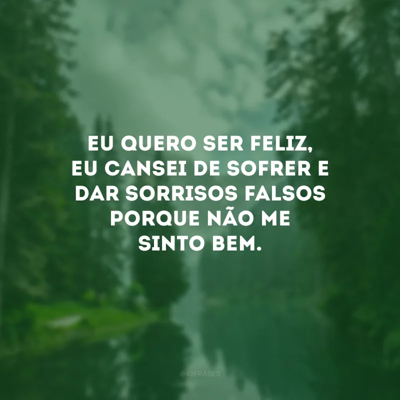 Eu quero ser feliz, eu cansei de sofrer e dar sorrisos falsos porque não me sinto bem.