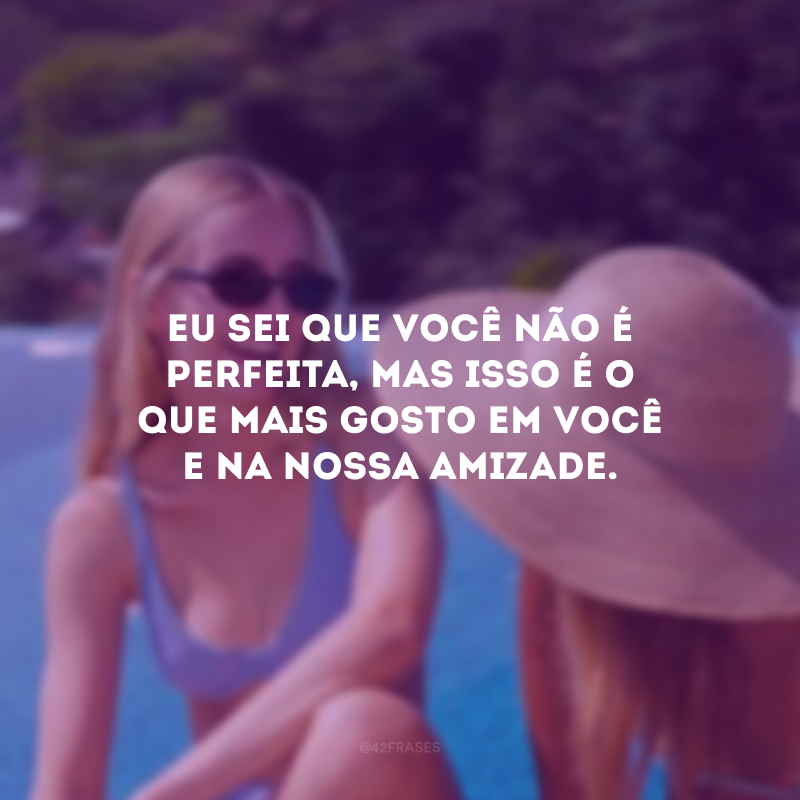 Eu sei que você não é perfeita, mas isso é o que mais gosto em você e na nossa amizade.