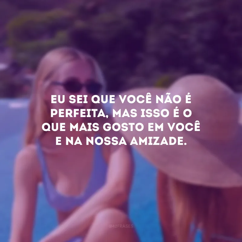 Eu sei que você não é perfeita, mas isso é o que mais gosto em você e na nossa amizade.