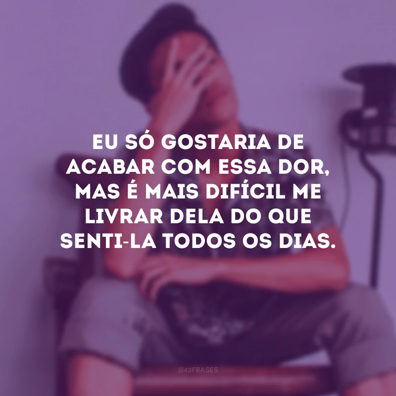 Eu só gostaria de acabar com essa dor, mas é mais difícil me livrar dela do que senti-la todos os dias.
