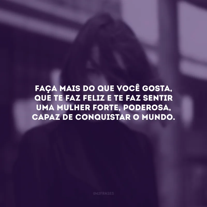 Faça mais do que você gosta, que te faz feliz e te faz sentir uma mulher forte, poderosa, capaz de conquistar o mundo.