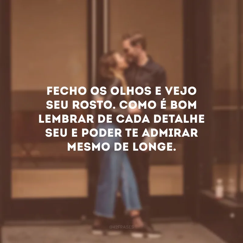 Fecho os olhos e vejo seu rosto. Como é bom lembrar de cada detalhe seu e poder te admirar mesmo de longe.