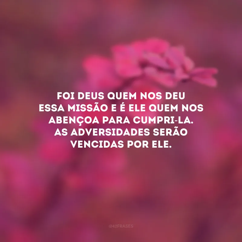Foi Deus quem nos deu essa missão e é Ele quem nos abençoa para cumpri-la. As adversidades serão vencidas por Ele.