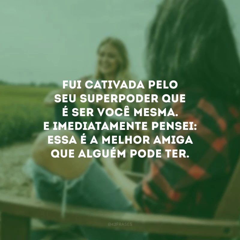 Fui cativada pelo seu superpoder que é ser você mesma. E imediatamente pensei: essa é a melhor amiga que alguém pode ter.