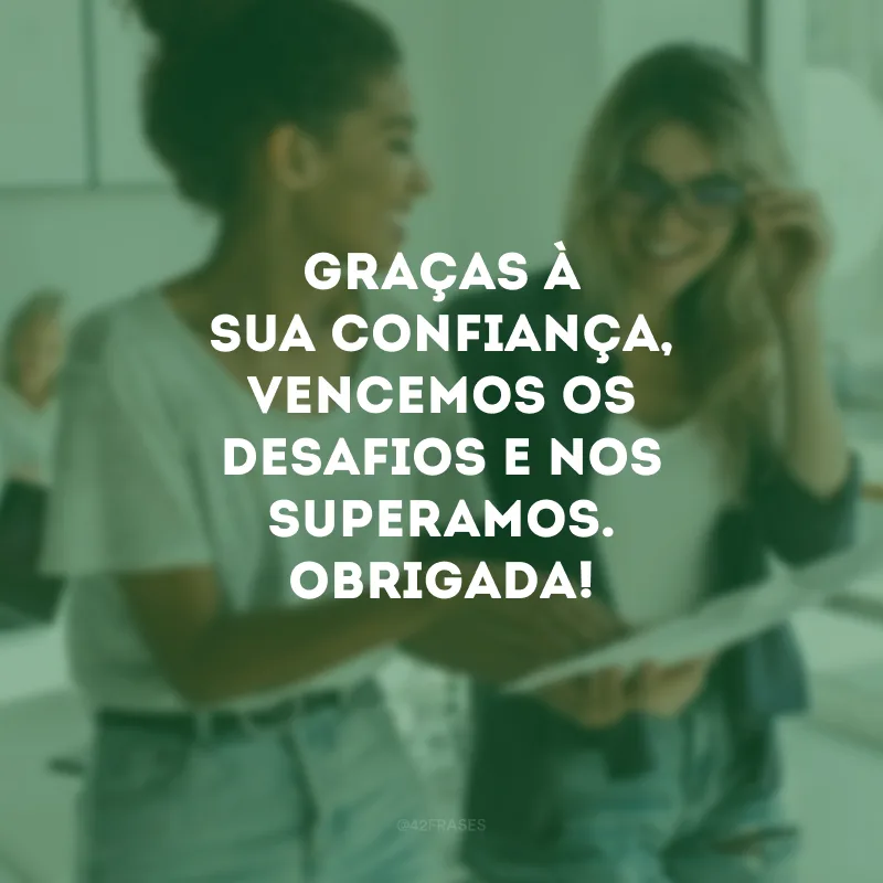 Graças à sua confiança, vencemos os desafios e nos superamos. Obrigada!