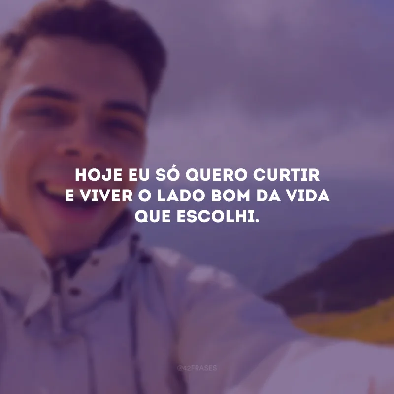 Hoje eu só quero curtir e viver o lado bom da vida que escolhi.