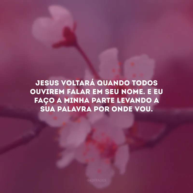 Jesus voltará quando todos ouvirem falar em Seu nome. E eu faço a minha parte levando a sua palavra por onde vou.