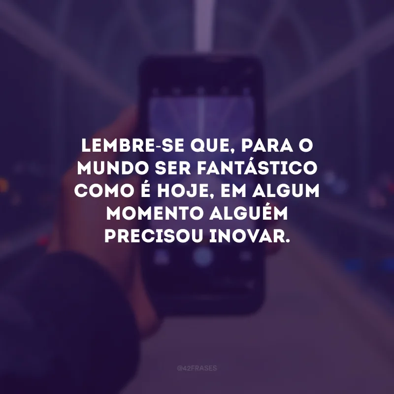 Lembre-se que, para o mundo ser fantástico como é hoje, em algum momento alguém precisou inovar.
