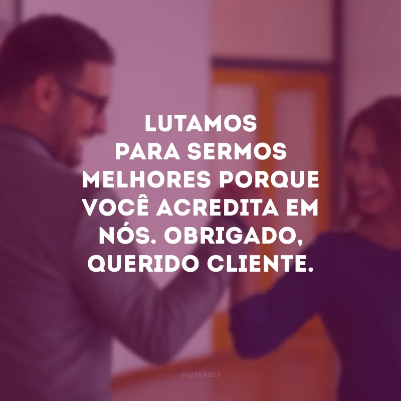 Lutamos para sermos melhores porque você acredita em nós. Obrigado, querido cliente.
