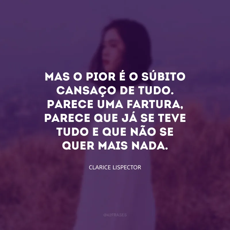 Mas o pior é o súbito cansaço de tudo. Parece uma fartura, parece que já se teve tudo e que não se quer mais nada.