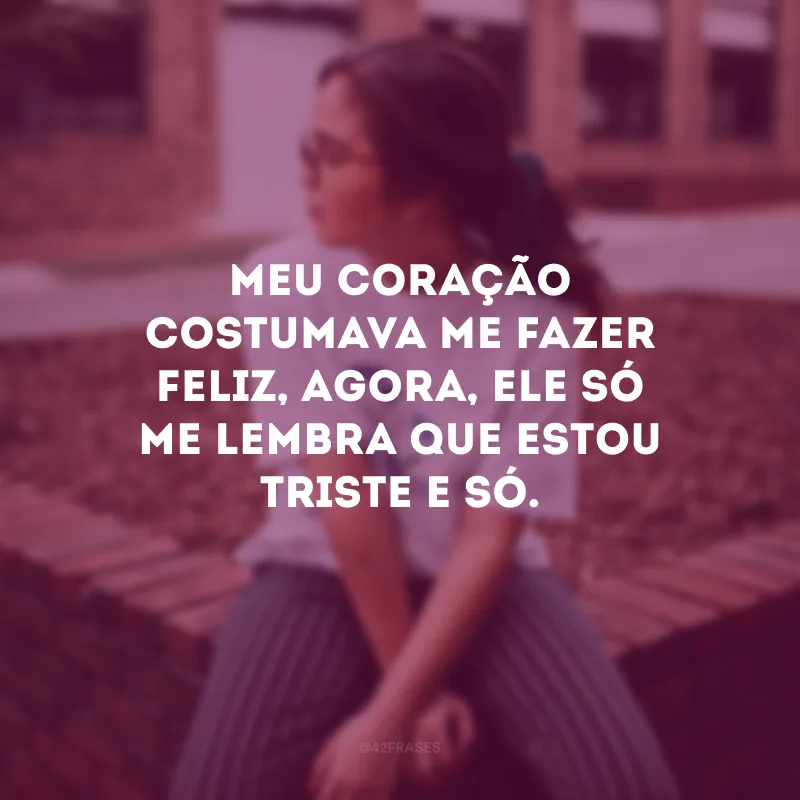 Meu coração costumava me fazer feliz, agora, ele só me lembra que estou triste e só.