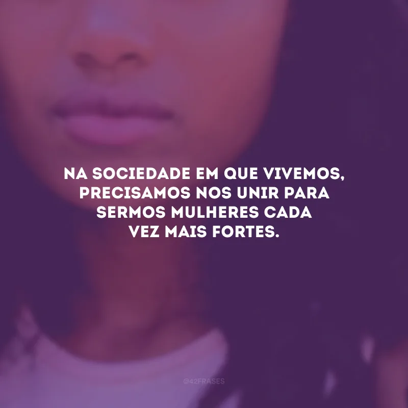 Na sociedade em que vivemos, precisamos nos unir para sermos mulheres cada vez mais fortes.