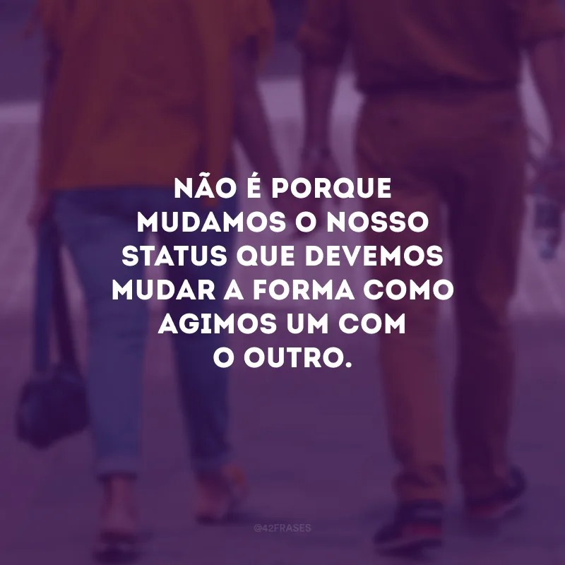 Não é porque mudamos o nosso status que devemos mudar a forma como agimos um com o outro.