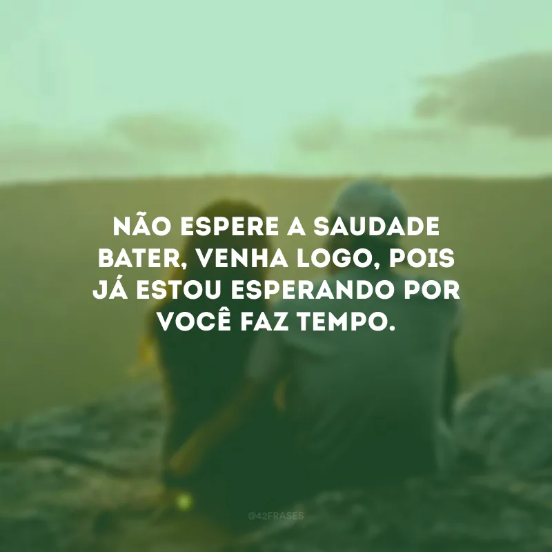 Não espere a saudade bater, venha logo, pois já estou esperando por você faz tempo.