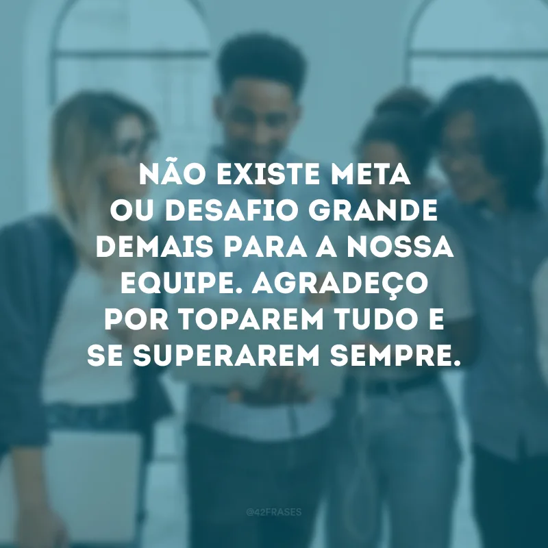 Não existe meta ou desafio grande demais para a nossa equipe. Agradeço por toparem tudo e se superarem sempre.