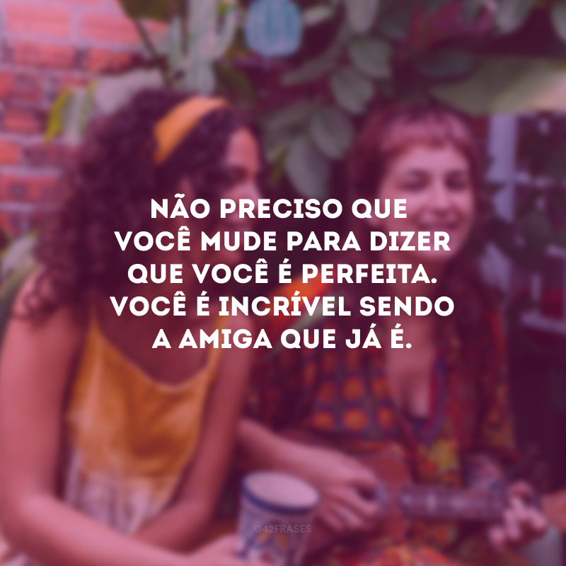 Não preciso que você mude para dizer que você é perfeita. Você é incrível sendo a amiga que já é.