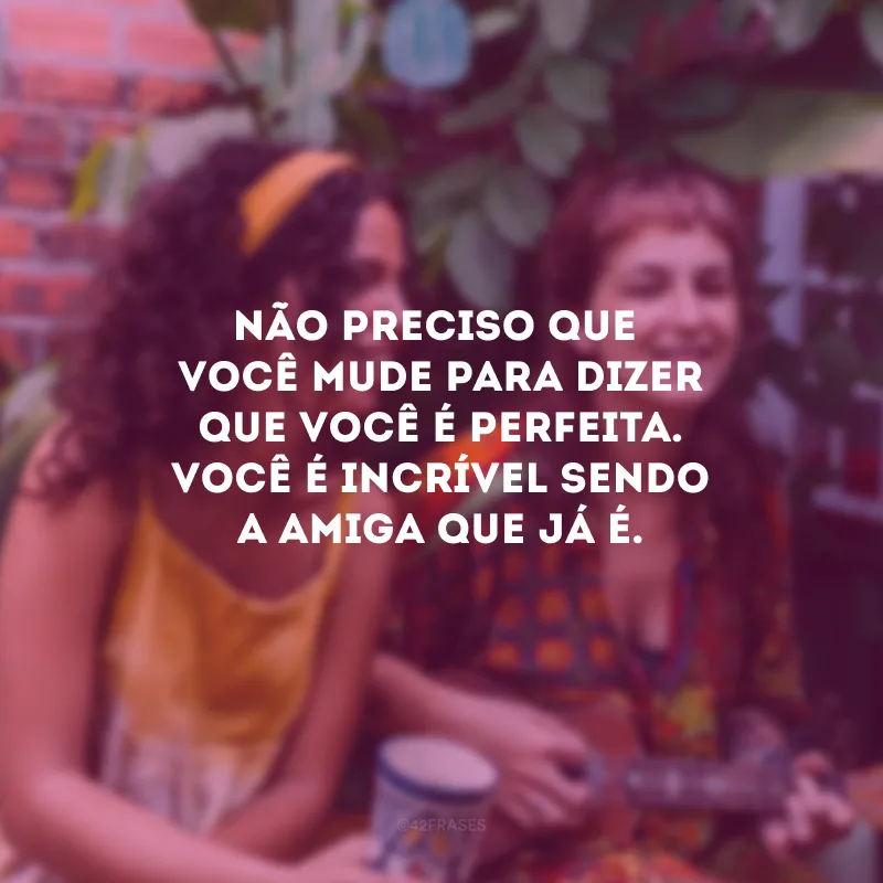 Não preciso que você mude para dizer que você é perfeita. Você é incrível sendo a amiga que já é.