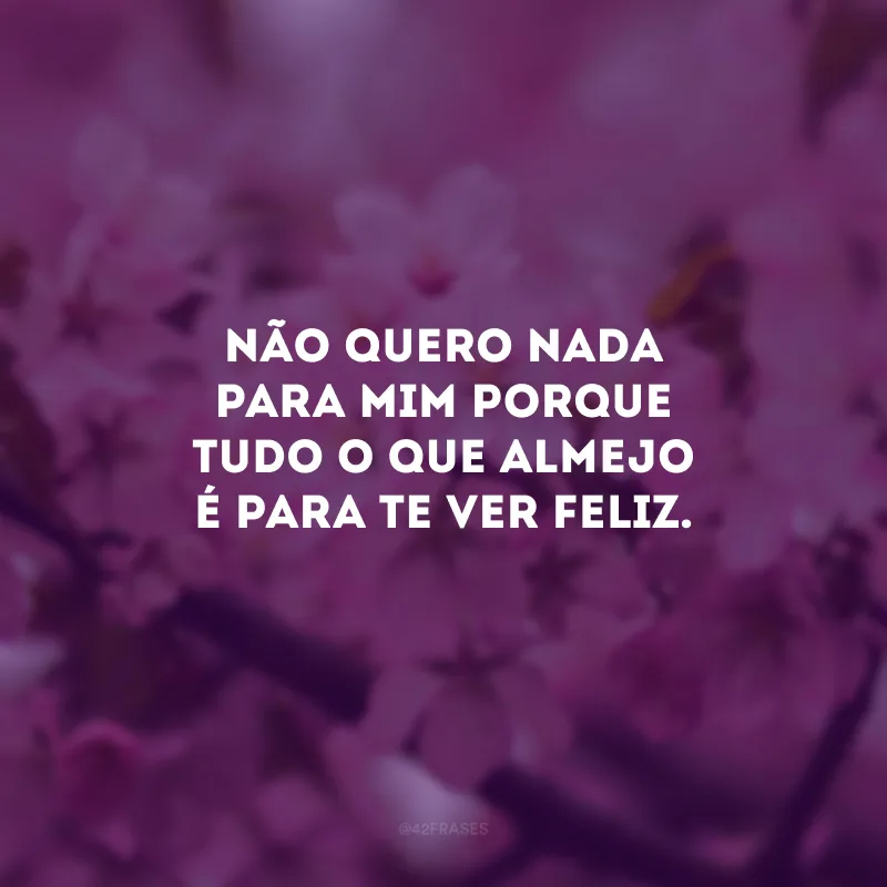 Não quero nada para mim porque tudo o que almejo é para te ver feliz.