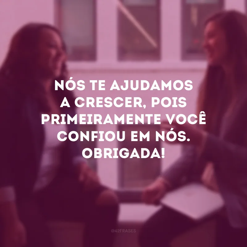 Nós te ajudamos a crescer, pois primeiramente você confiou em nós. Obrigado!