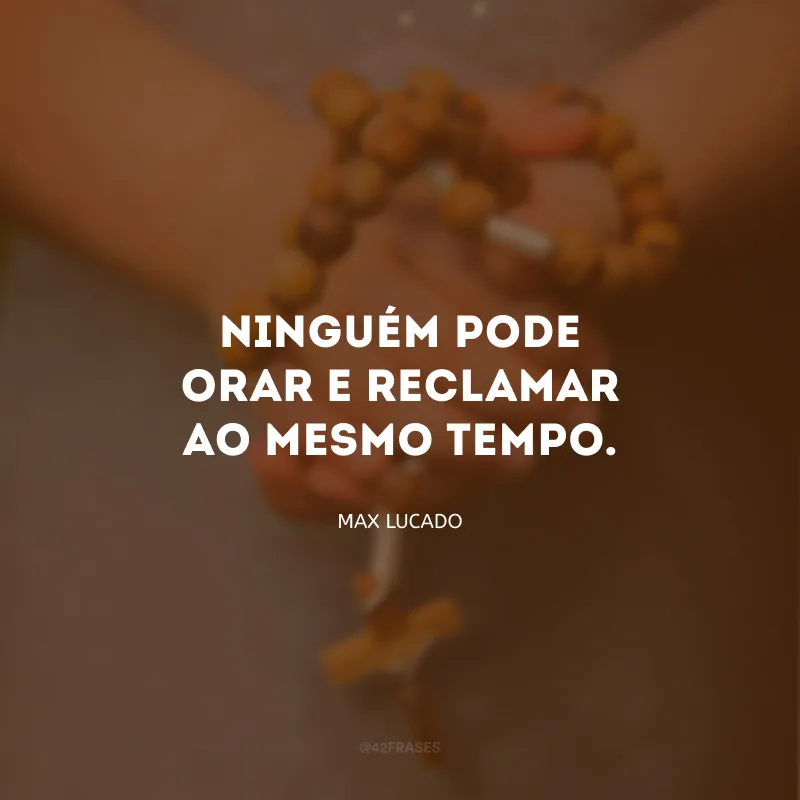 Ninguém pode orar e reclamar ao mesmo tempo.