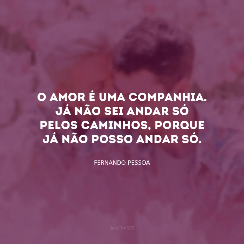 O amor é uma companhia. Já não sei andar só pelos caminhos, porque já não posso andar só.