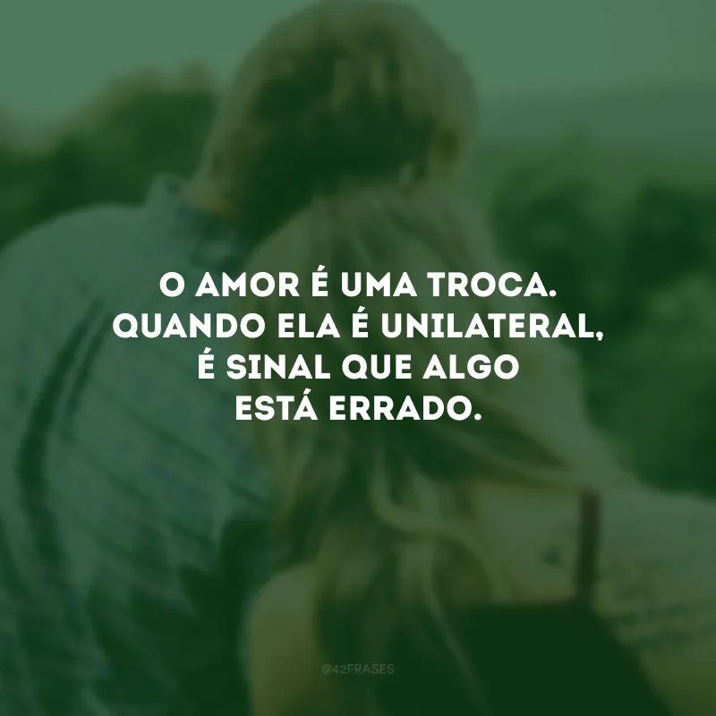 O amor é uma troca. Quando ela é unilateral, é sinal que algo está errado.