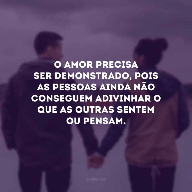 O amor precisa ser demonstrado, pois as pessoas ainda não conseguem adivinhar o que as outras sentem ou pensam.