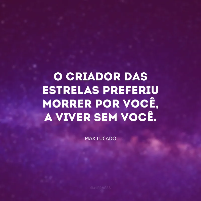O criador das estrelas preferiu morrer por você, a viver sem você.