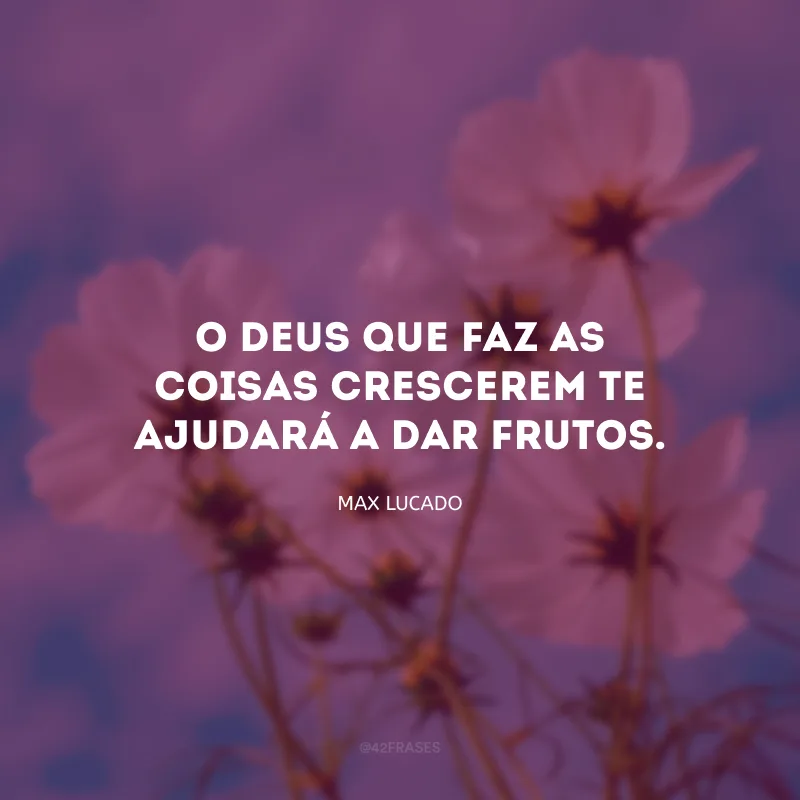 O Deus que faz as coisas crescerem te ajudará a dar frutos.