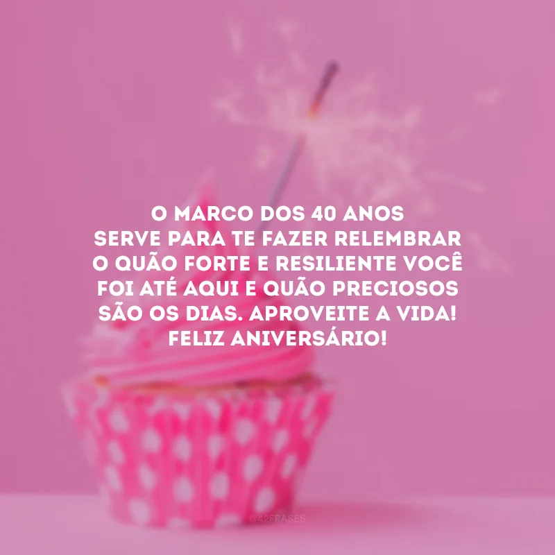 O marco dos 40 anos serve para te fazer relembrar o quão forte e resiliente você foi até aqui e quão preciosos são os dias. Aproveite a vida! Feliz aniversário! 