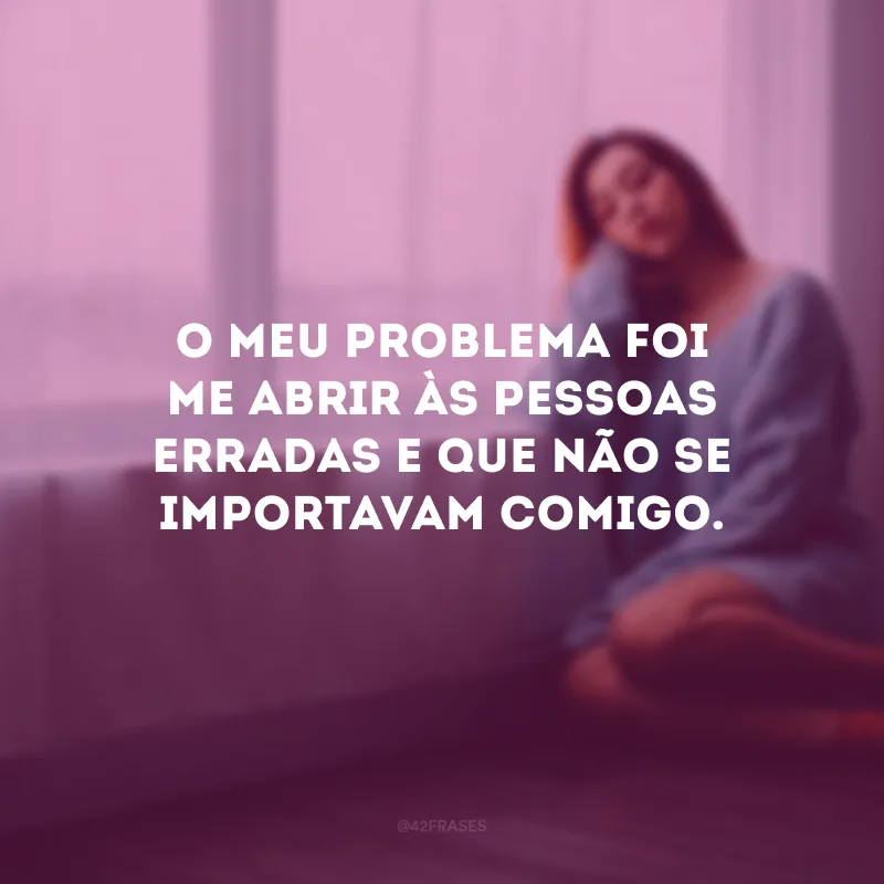 O meu problema foi me abrir às pessoas erradas e que não se importavam comigo.