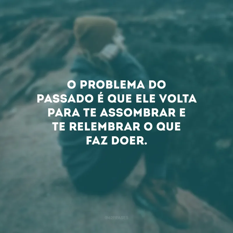 O problema do passado é que ele volta para te assombrar e te relembrar o que faz doer.