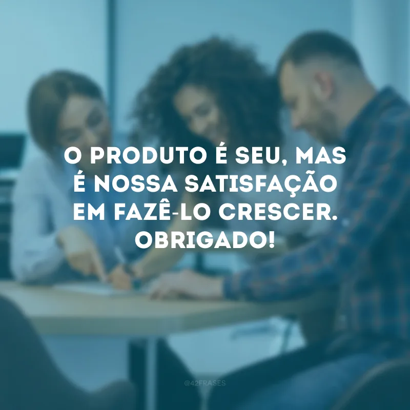 O produto é seu, mas é nossa satisfação em fazê-lo crescer. Obrigado!