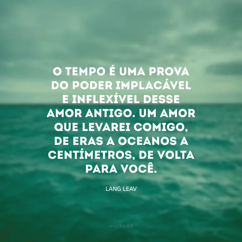 O tempo é uma prova do poder implacável e inflexível desse amor antigo. Um amor que levarei comigo, de eras a oceanos a centímetros, de volta para você.