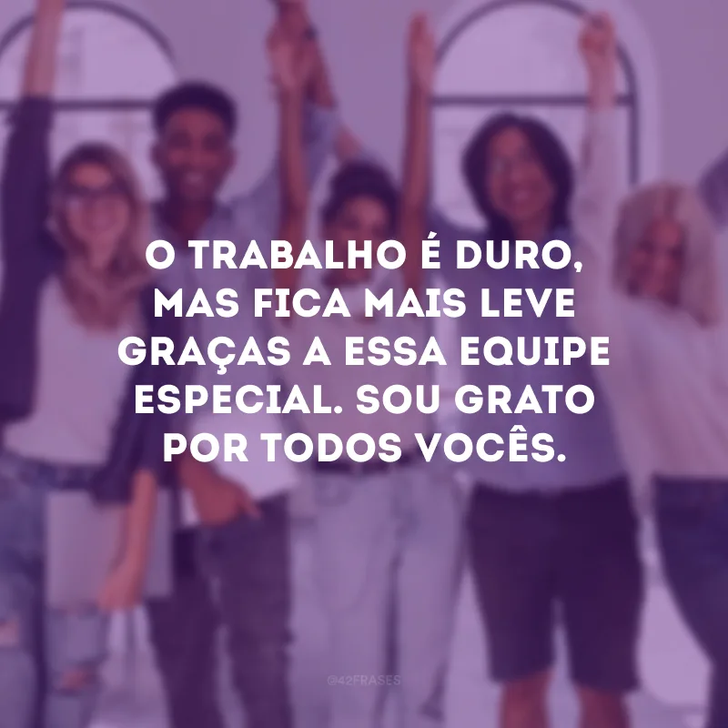 O trabalho é duro, mas fica mais leve graças a essa equipe especial. Sou grato por todos vocês.