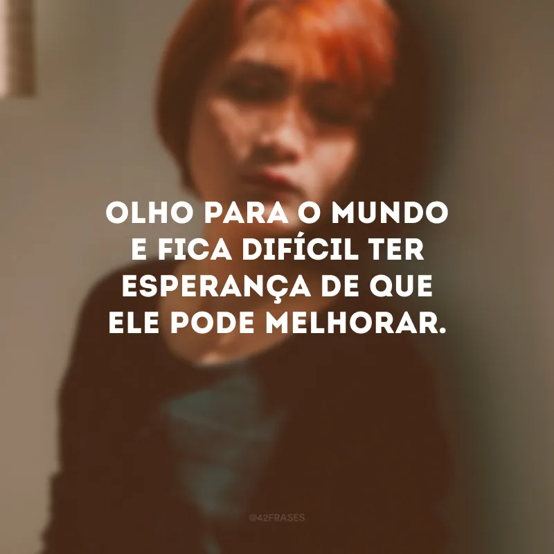 Olho para o mundo e fica difícil ter esperança de que ele pode melhorar.
