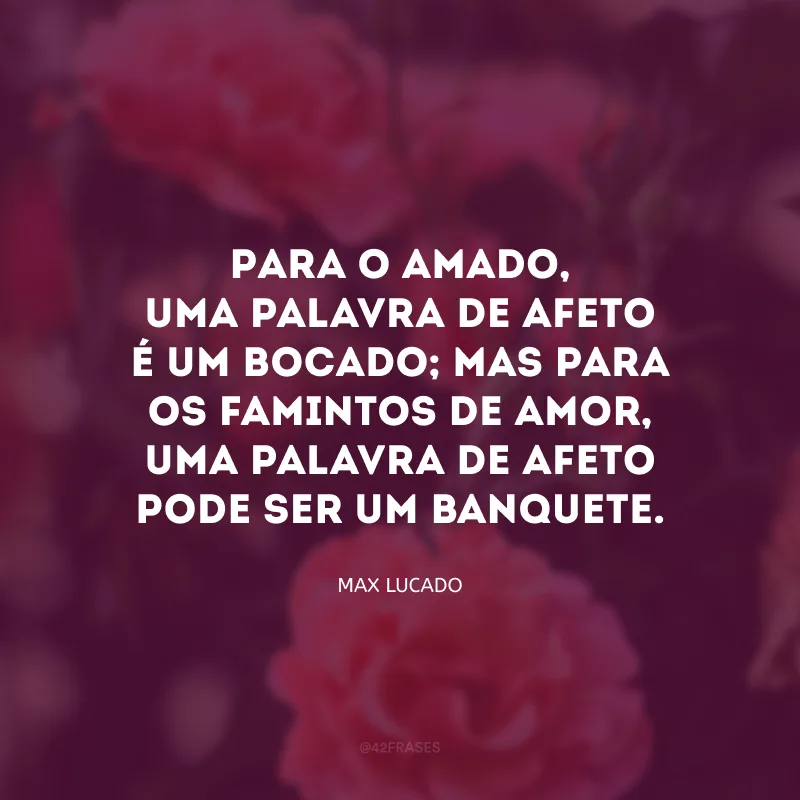 Para o amado, uma palavra de afeto é um bocado; mas para os famintos de amor, uma palavra de afeto pode ser um banquete.