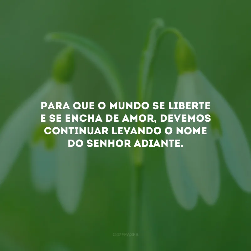 Para que o mundo se liberte e se encha de amor, devemos continuar levando o nome do Senhor adiante.