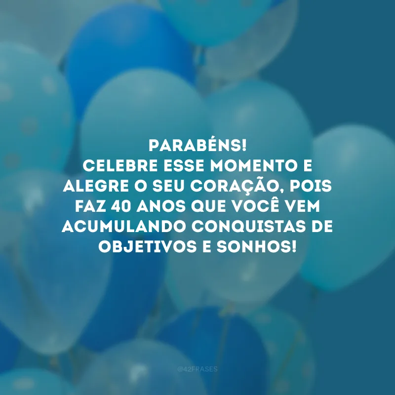 Parabéns! Celebre esse momento e alegre o seu coração, pois faz 40 anos que você vem acumulando conquistas de objetivos e sonhos! 