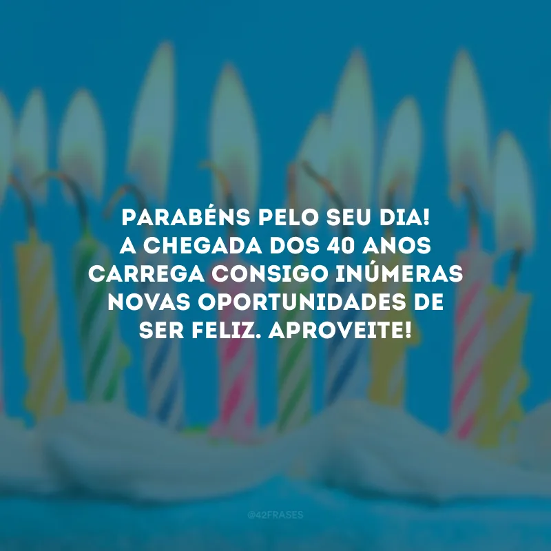Parabéns pelo seu dia! A chegada dos 40 anos carrega consigo inúmeras novas oportunidades de ser feliz. Aproveite! 