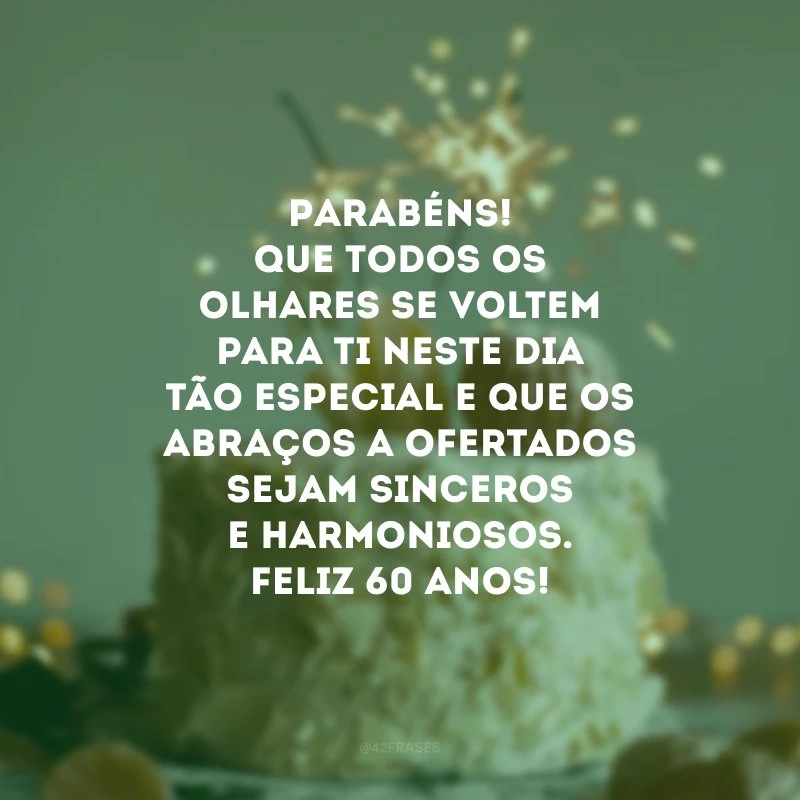 Parabéns! Que todos os olhares se voltem para ti neste dia tão especial e que os abraços a ofertados sejam sinceros e harmoniosos. Feliz 60 anos!