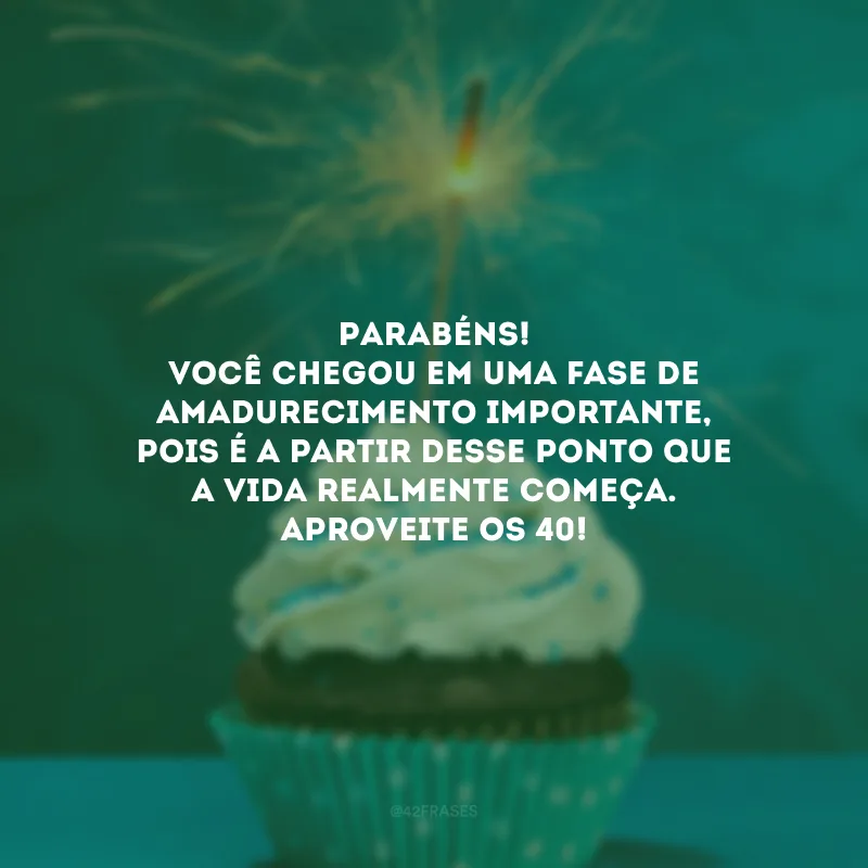 Parabéns! Você chegou em uma fase de amadurecimento importante, pois é a partir desse ponto que a vida realmente começa. Aproveite os 40! 