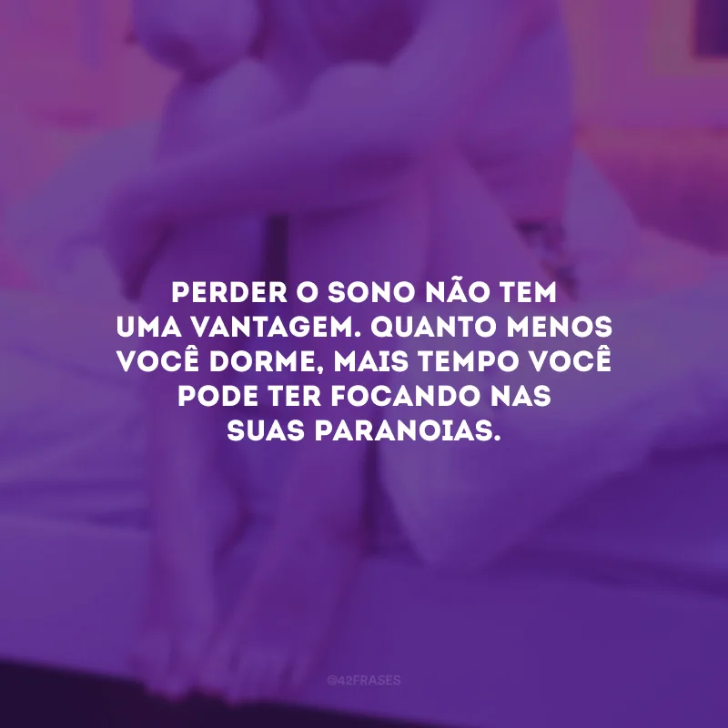 Perder o sono não tem uma vantagem. Quanto menos você dorme, mais tempo você pode ter focando nas suas paranoias.