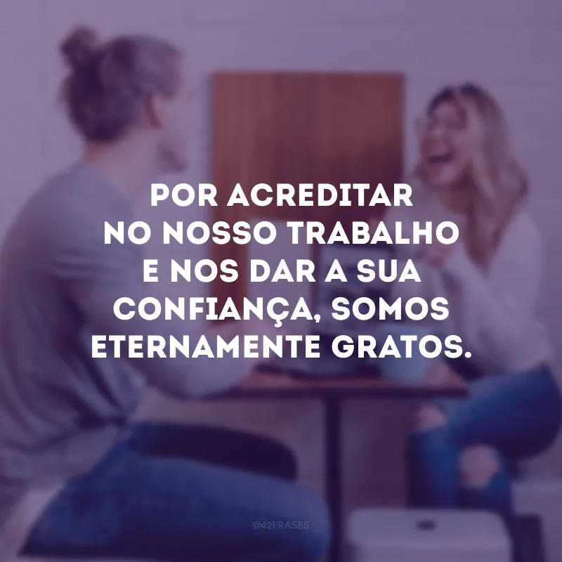 Por acreditar no nosso trabalho e nos dar a sua confiança, somos eternamente gratos.