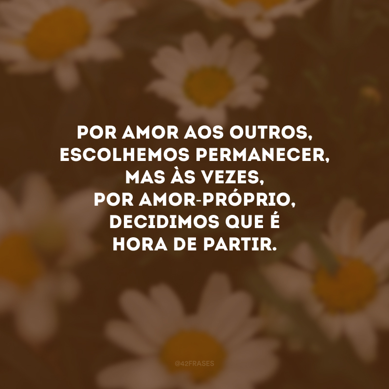Por amor aos outros, escolhemos permanecer, mas às vezes, por amor-próprio, decidimos que é hora de partir.