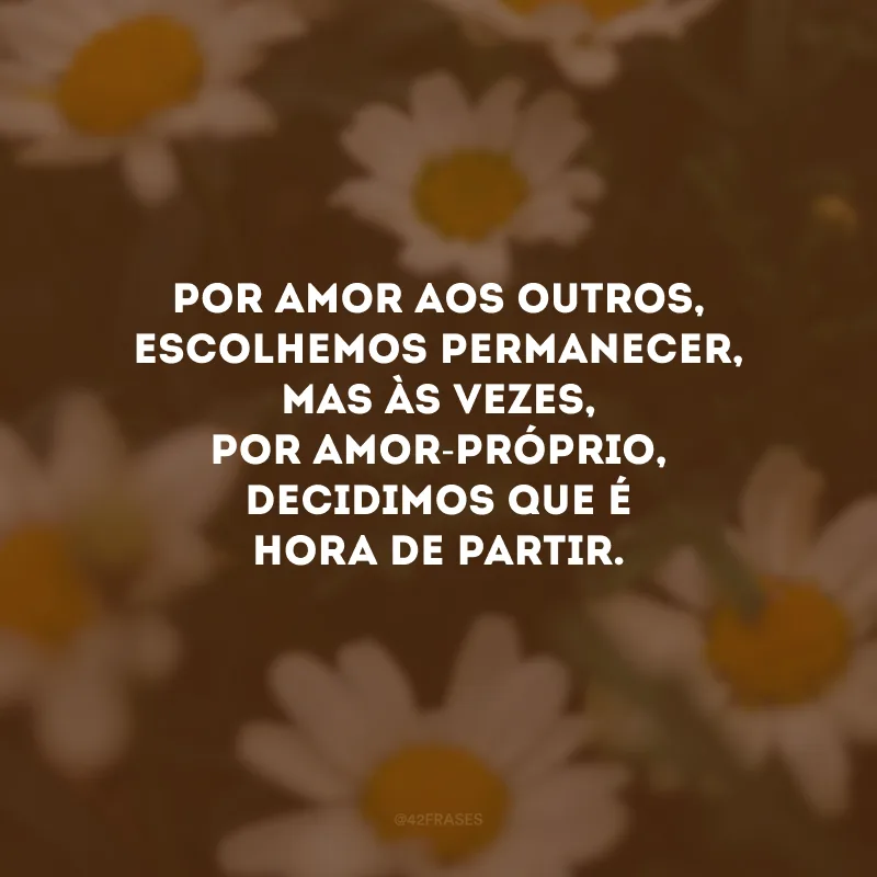Por amor aos outros, escolhemos permanecer, mas às vezes, por amor-próprio, decidimos que é hora de partir.