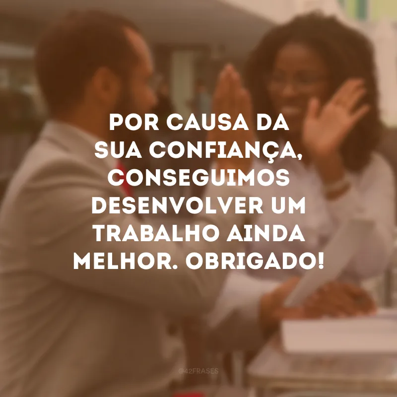 Por causa da sua confiança, conseguimos desenvolver um trabalho ainda melhor. Obrigado!