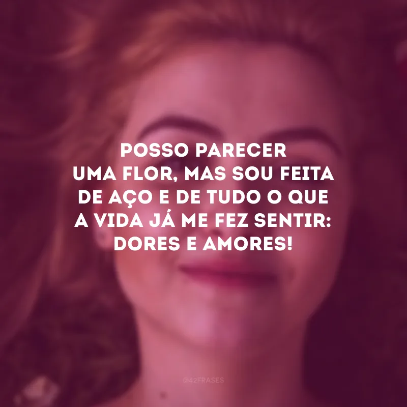 Posso parecer uma flor, mas sou feita de aço e de tudo o que a vida já me fez sentir: dores e amores! 